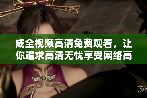 成全视频高清免费观看，让你追求高清无忧享受网络高清福利，免费成全视频畅快观看