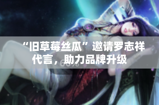 “旧草莓丝瓜”邀请罗志祥代言，助力品牌升级