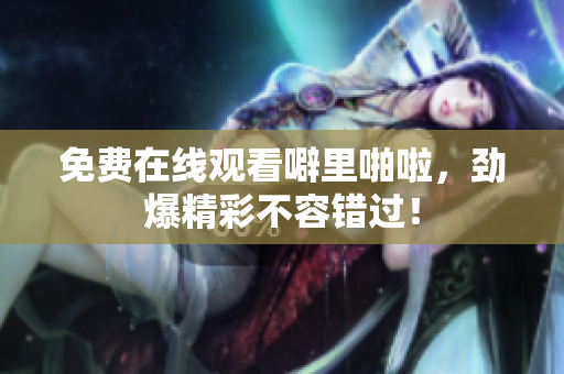 免费在线观看噼里啪啦，劲爆精彩不容错过！