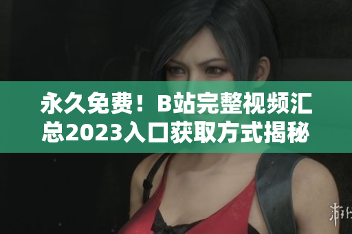 永久免费！B站完整视频汇总2023入口获取方式揭秘