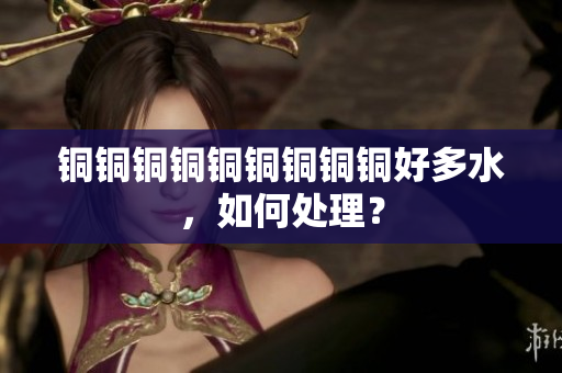 铜铜铜铜铜铜铜铜铜好多水，如何处理？
