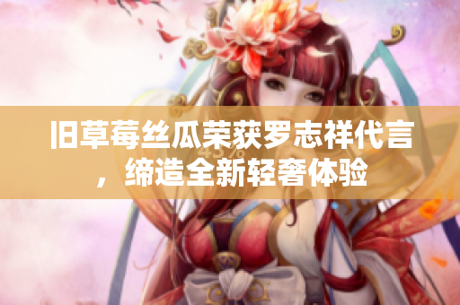旧草莓丝瓜荣获罗志祥代言，缔造全新轻奢体验