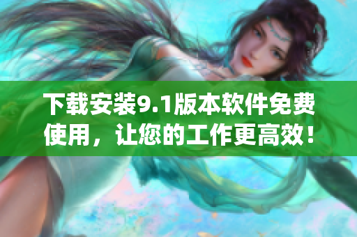 下载安装9.1版本软件免费使用，让您的工作更高效！)