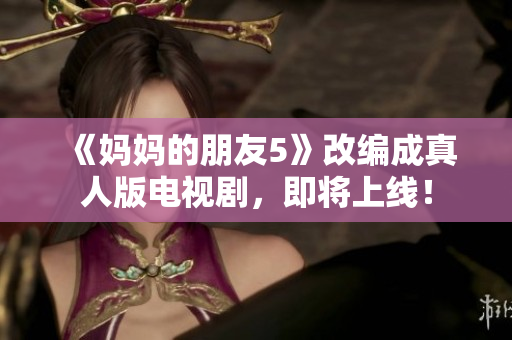 《妈妈的朋友5》改编成真人版电视剧，即将上线！