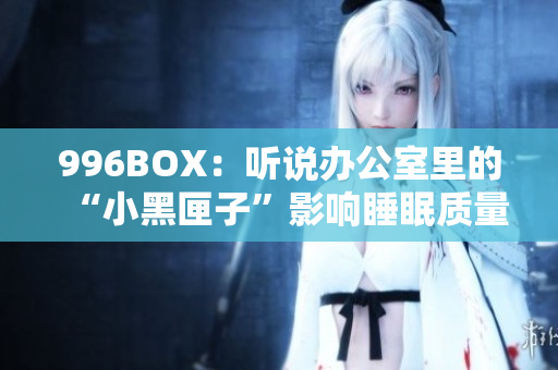 996BOX：听说办公室里的“小黑匣子”影响睡眠质量？