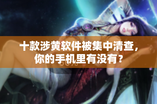 十款涉黄软件被集中清查，你的手机里有没有？