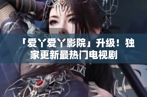 「爱丫爱丫影院」升级！独家更新最热门电视剧