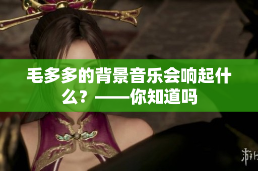 毛多多的背景音乐会响起什么？——你知道吗