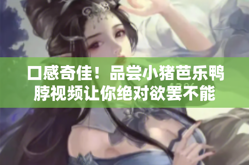 口感奇佳！品尝小猪芭乐鸭脖视频让你绝对欲罢不能