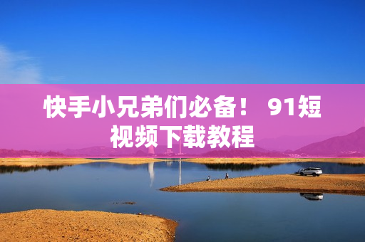 快手小兄弟们必备！ 91短视频下载教程
