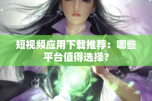 短视频应用下载推荐：哪些平台值得选择？