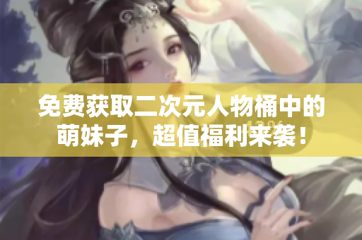 免费获取二次元人物桶中的萌妹子，超值福利来袭！