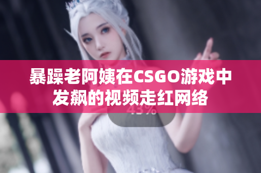 暴躁老阿姨在CSGO游戏中发飙的视频走红网络