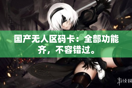 国产无人区码卡：全部功能齐，不容错过。