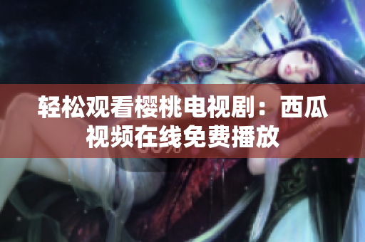 轻松观看樱桃电视剧：西瓜视频在线免费播放