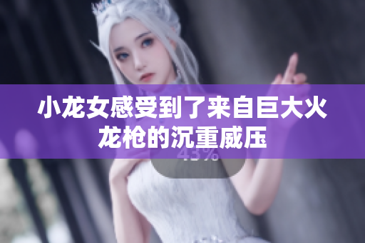 小龙女感受到了来自巨大火龙枪的沉重威压