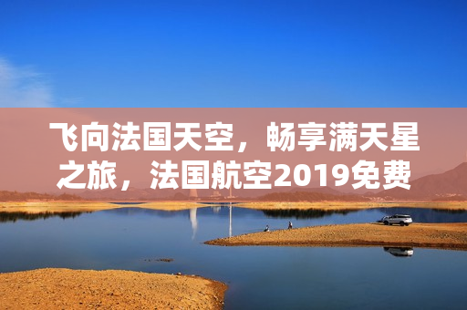 飞向法国天空，畅享满天星之旅，法国航空2019免费升级！