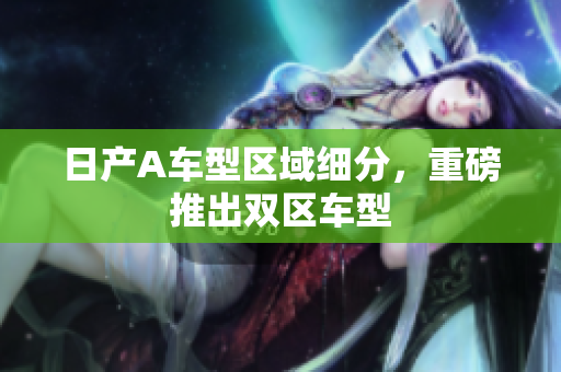 日产A车型区域细分，重磅推出双区车型
