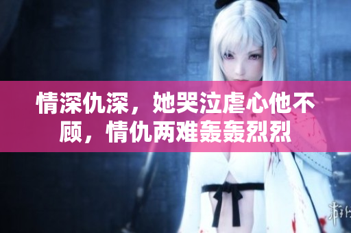 情深仇深，她哭泣虐心他不顾，情仇两难轰轰烈烈