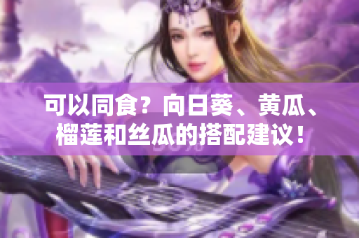 可以同食？向日葵、黄瓜、榴莲和丝瓜的搭配建议！