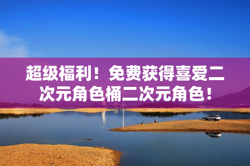 超级福利！免费获得喜爱二次元角色桶二次元角色！