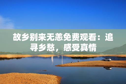 故乡别来无恙免费观看：追寻乡愁，感受真情