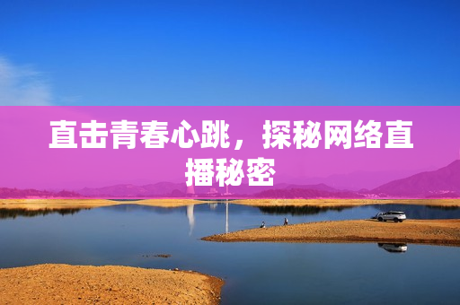 直击青春心跳，探秘网络直播秘密