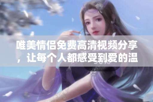 唯美情侣免费高清视频分享，让每个人都感受到爱的温度