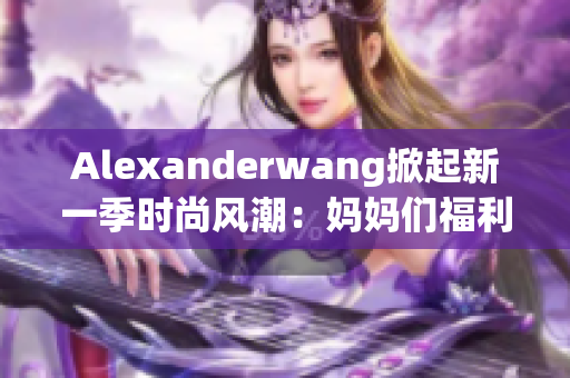 Alexanderwang掀起新一季时尚风潮：妈妈们福利来啦！
