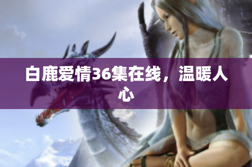 白鹿爱情36集在线，温暖人心