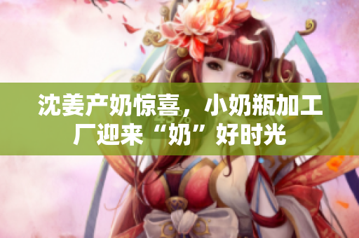 沈姜产奶惊喜，小奶瓶加工厂迎来“奶”好时光