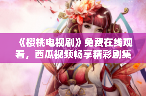 《樱桃电视剧》免费在线观看，西瓜视频畅享精彩剧集