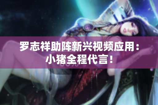 罗志祥助阵新兴视频应用：小猪全程代言！