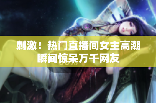 刺激！热门直播间女主高潮瞬间惊呆万千网友