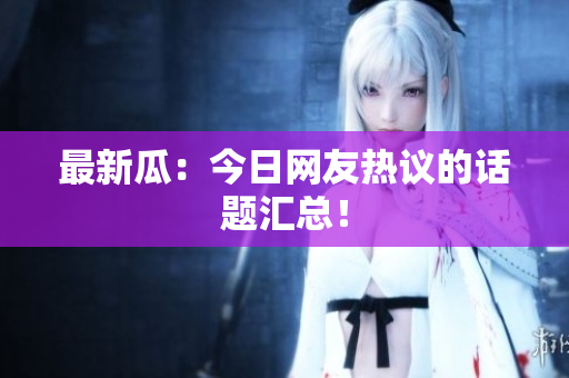最新瓜：今日网友热议的话题汇总！
