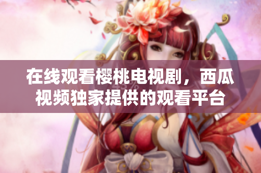 在线观看樱桃电视剧，西瓜视频独家提供的观看平台