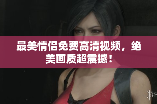 最美情侣免费高清视频，绝美画质超震撼！