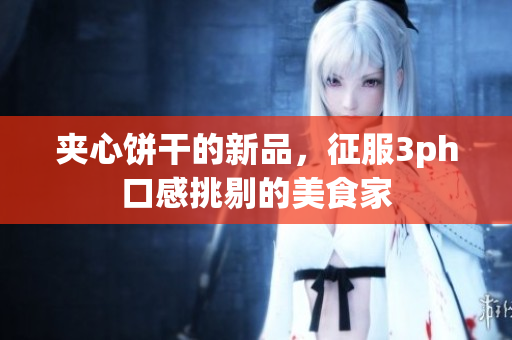 夹心饼干的新品，征服3ph口感挑剔的美食家