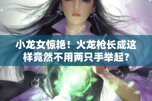 小龙女惊艳！火龙枪长成这样竟然不用两只手举起？