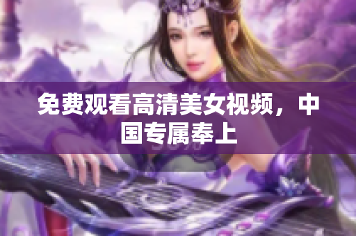 免费观看高清美女视频，中国专属奉上
