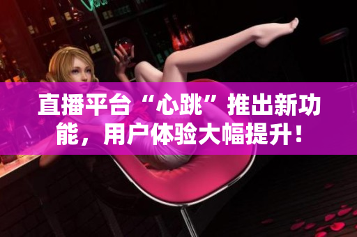 直播平台“心跳”推出新功能，用户体验大幅提升！