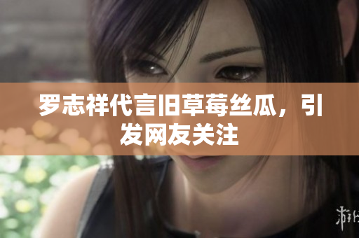 罗志祥代言旧草莓丝瓜，引发网友关注