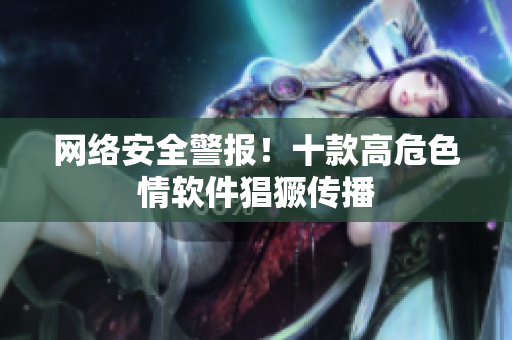 网络安全警报！十款高危色情软件猖獗传播