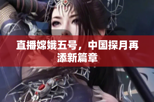 直播嫦娥五号，中国探月再添新篇章