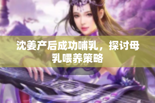 沈姜产后成功哺乳，探讨母乳喂养策略