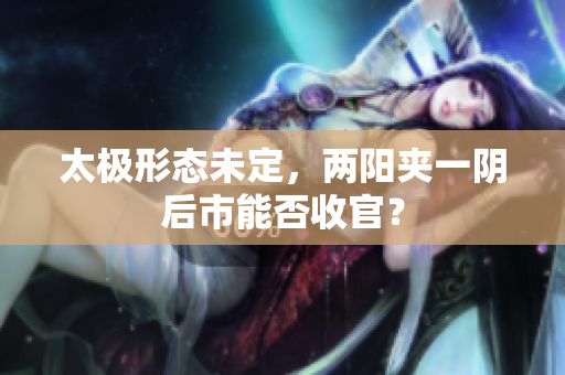 太极形态未定，两阳夹一阴后市能否收官？