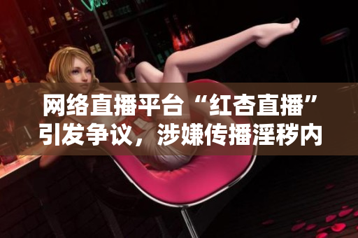 网络直播平台“红杏直播”引发争议，涉嫌传播淫秽内容