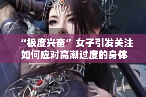 “极度兴奋”女子引发关注 如何应对高潮过度的身体反应？