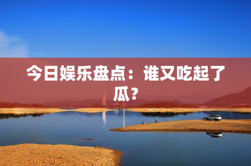 今日娱乐盘点：谁又吃起了瓜？