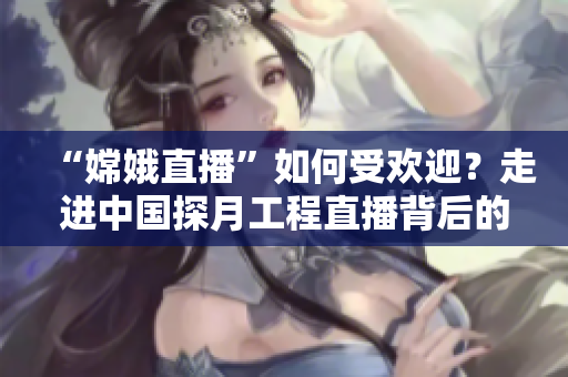 “嫦娥直播”如何受欢迎？走进中国探月工程直播背后的技术创新